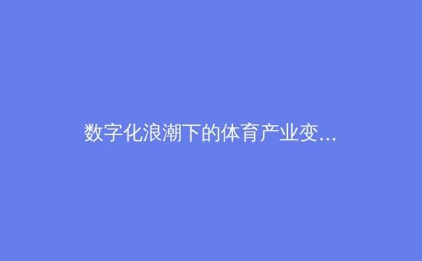 数字化浪潮下的体育产业变革：从观赛体验到商业生态重塑