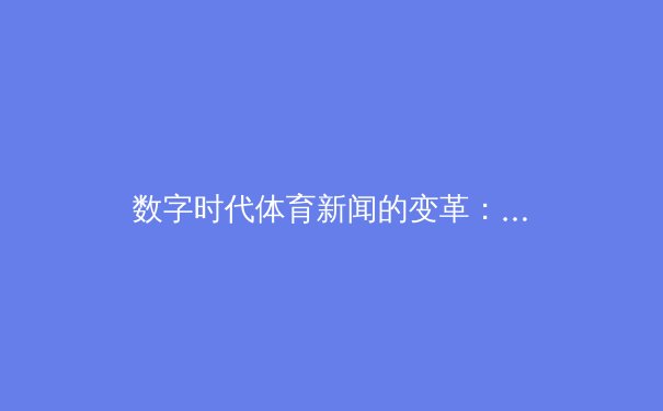 数字时代体育新闻的变革：从信息传递到情感共振的深度博弈