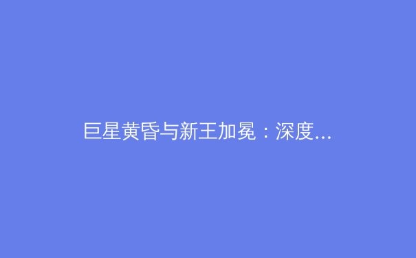 巨星黄昏与新王加冕：深度解析本赛季体坛的权力更迭与未来格局 - 2