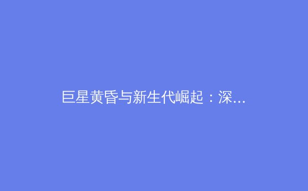 巨星黄昏与新生代崛起：深度解析当今体坛的权力更迭与格局演变 - 2