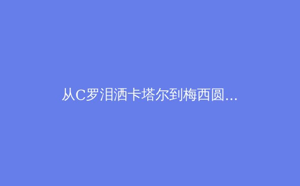 从C罗泪洒卡塔尔到梅西圆梦，深度解析现代足球的战术进化与精神回归 - 3